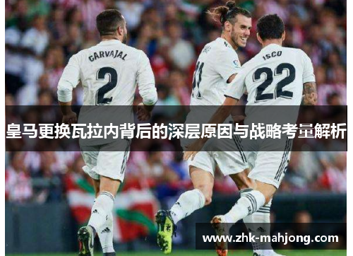 皇马更换瓦拉内背后的深层原因与战略考量解析