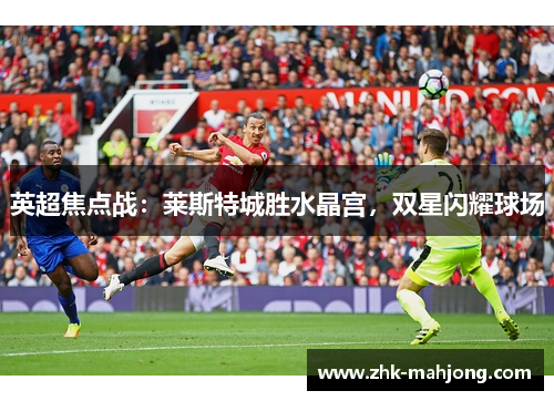 英超焦点战:莱斯特城胜水晶宫,双星闪耀球场 英超焦点战:莱斯特城胜水晶宫,双星闪耀球场