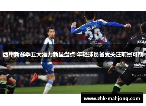 西甲新赛季五大潜力新星盘点 年轻球员备受关注前景可期 西甲新赛季五大潜力新星盘点 年轻球员备受关注前景可期