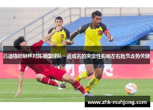 吕迪格欧联杯对阵德国球队一战成名的决定性影响左右胜负走势关键