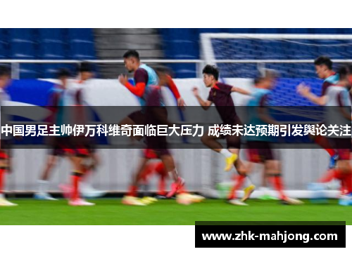 中国男足主帅伊万科维奇面临巨大压力 成绩未达预期引发舆论关注