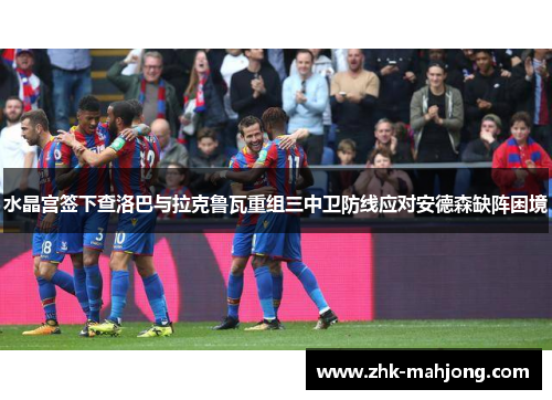 水晶宫签下查洛巴与拉克鲁瓦重组三中卫防线应对安德森缺阵困境