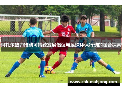 阿扎尔致力推动可持续发展倡议与足球环保行动的融合探索 阿扎尔致力推动可持续发展倡议与足球环保行动的融合探索